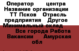 Оператор Call-центра › Название организации ­ ТТ-Псков › Отрасль предприятия ­ Другое › Минимальный оклад ­ 17 000 - Все города Работа » Вакансии   . Амурская обл.